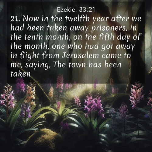 BasicEnglish Ezekiel  ; image nature: image with the bible verse :Now in the twelfth year after we had been taken away prisoners, in the tenth month, on the fifth day of the month, one who had got away in flight from Jerusalem came to me, saying, The town has been taken. ; Explore a winter collection of Bible verse images adorned with photos of icy landscapes, frozen waterfalls, and snow-covered forests. These scenes capture divine tranquility and purity. Download inspiring verses like KJV Ezekiel 33:21. Current verse is overlayed with the thematic nature scene : Wild orchids bloom in forest shade. Filtered light reveals their grace. ; 33:21