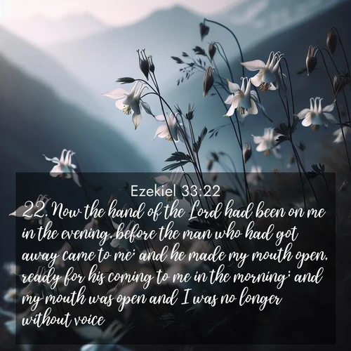 BasicEnglish Ezekiel  ; image nature: image with the bible verse :Now the hand of the Lord had been on me in the evening, before the man who had got away came to me; and he made my mouth open, ready for his coming to me in the morning; and my mouth was open and I was no longer without voice. ; Download high-resolution Bible verse images showcasing the beauty of God&#039;s creation—from radiant sunsets to tranquil rivers. Free for use as wallpapers or sharing verses like KJV Ezekiel 33:22. Current verse is overlayed with the thematic nature scene : Wild columbines dance in breeze. Mountain air carries their perfume. ; 33:22