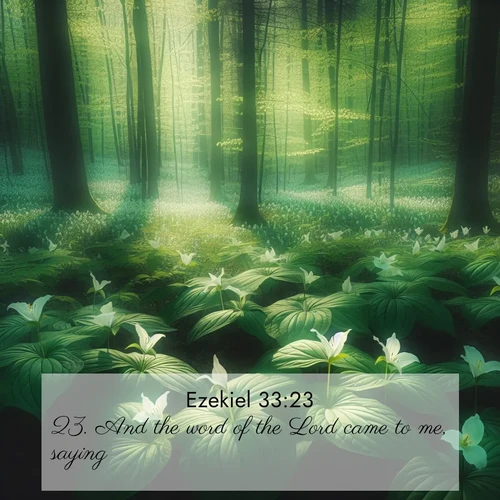 BasicEnglish Ezekiel  ; image nature: image with the bible verse :And the word of the Lord came to me, saying, ; Explore our vast collection of images featuring beautifully illustrated Bible verses accompanied by nature photos. Discover inspiring and motivating verses paired with soothing landscapes, like shimmering lakes, majestic mountains, and lush forests. Our images highlight the peaceful beauty of God&#039;s creation with vibrant colors and varied fonts. Download and share verse images like KJV Ezekiel 33:23. Current verse is overlayed with the thematic nature scene : Wild trillium dots the forest floor. Green light filters through spring leaves. ; 33:23