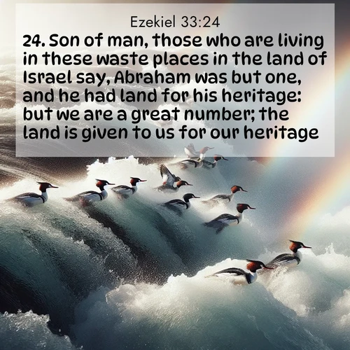 BasicEnglish Ezekiel  ; image nature: image with the bible verse :Son of man, those who are living in these waste places in the land of Israel say, Abraham was but one, and he had land for his heritage: but we are a great number; the land is given to us for our heritage. ; Browse a vast collection of Bible verse images featuring awe-inspiring landscapes such as calm lakes, vibrant sunsets, and peaceful fields. Download them for free and enjoy verses like KJV Ezekiel 33:24. Current verse is overlayed with the thematic nature scene : Wild mergansers ride white water rapids. Spray creates endless rainbows. ; 33:24