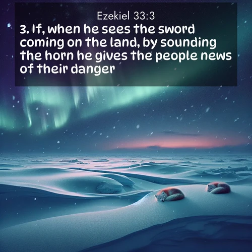 BasicEnglish Ezekiel  ; image nature: image with the bible verse :If, when he sees the sword coming on the land, by sounding the horn he gives the people news of their danger; ; Browse our selection of stunning Bible verse images featuring unique natural scenes like fiery autumn forests, serene meadows, and starlit skies. Download and share verses like KJV Ezekiel 33:3 for free. Current verse is overlayed with the thematic nature scene : Northern lights dance across the frozen tundra in ribbons of green and purple. Snow falls silently on sleeping arctic foxes. ; 33:3