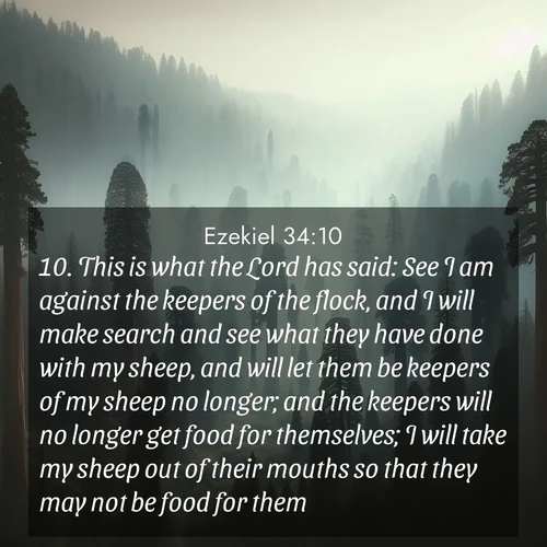 BasicEnglish Ezekiel  ; image nature: image with the bible verse :This is what the Lord has said: See I am against the keepers of the flock, and I will make search and see what they have done with my sheep, and will let them be keepers of my sheep no longer; and the keepers will no longer get food for themselves; I will take my sheep out of their mouths so that they may not be food for them. ; Explore a unique collection of Bible verses illustrated by winter landscapes, such as snowy mountains, frosty forests, and starry skies. These images capture the peace and beauty of winter. Share verses like KJV Ezekiel 34:10. Current verse is overlayed with the thematic nature scene : Ancient sequoias pierce through valley fog. Centuries of growth reach for filtered light. ; 34:10