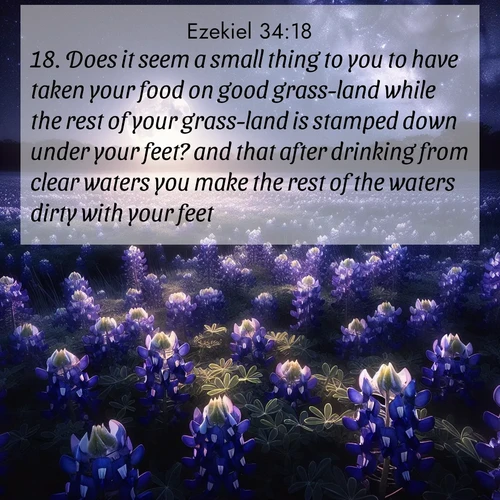 BasicEnglish Ezekiel  ; image nature: image with the bible verse :Does it seem a small thing to you to have taken your food on good grass-land while the rest of your grass-land is stamped down under your feet? and that after drinking from clear waters you make the rest of the waters dirty with your feet? ; Explore a unique collection of Bible verses illustrated by winter landscapes, such as snowy mountains, frosty forests, and starry skies. These images capture the peace and beauty of winter. Share verses like KJV Ezekiel 34:18. Current verse is overlayed with the thematic nature scene : Moonlight illuminates a field of bluebonnets. A warm breeze carries their sweet fragrance across the prairie. ; 34:18