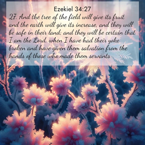 BasicEnglish Ezekiel  ; image nature: image with the bible verse :And the tree of the field will give its fruit and the earth will give its increase, and they will be safe in their land; and they will be certain that I am the Lord, when I have had their yoke broken and have given them salvation from the hands of those who made them servants. ; Admire our free collection of Bible verse images with beautiful landscapes like sunlit forests, rippling waters, and radiant dawns. Each verse, such as KJV Ezekiel 34:27, is ready to download and share. Current verse is overlayed with the thematic nature scene : Morning light reveals frost flowers. Rainbow crystals bloom on bare branches. ; 34:27