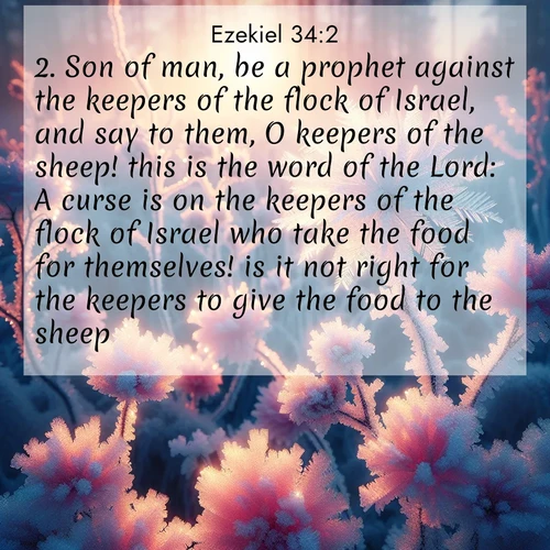 BasicEnglish Ezekiel  ; image nature: image with the bible verse :Son of man, be a prophet against the keepers of the flock of Israel, and say to them, O keepers of the sheep! this is the word of the Lord: A curse is on the keepers of the flock of Israel who take the food for themselves! is it not right for the keepers to give the food to the sheep? ; Discover Bible images adorned with spring landscapes, like tulip fields, cherry blossoms, and green hills. These bright scenes symbolize God&#039;s renewal and grace. Download verses like KJV Ezekiel 34:2. Current verse is overlayed with the thematic nature scene : Morning light reveals frost flowers. Rainbow crystals bloom on bare branches. ; 34:2