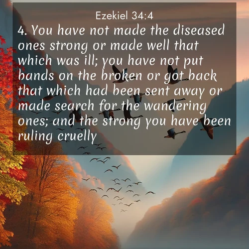 BasicEnglish Ezekiel  ; image nature: image with the bible verse :You have not made the diseased ones strong or made well that which was ill; you have not put bands on the broken or got back that which had been sent away or made search for the wandering ones; and the strong you have been ruling cruelly. ; Admire stunning Bible verse images paired with photos of peaceful landscapes, such as foggy mornings, serene rivers, and blooming gardens. Download these free images and share verses like KJV Ezekiel 34:4. Current verse is overlayed with the thematic nature scene : Wild geese arrow through autumn skies. Their calls echo off mountain walls. ; 34:4