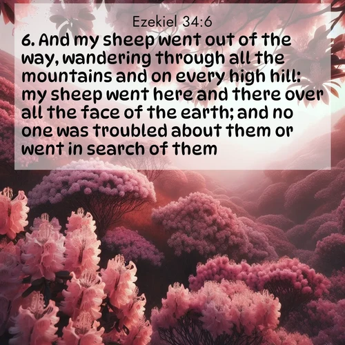 BasicEnglish Ezekiel  ; image nature: image with the bible verse :And my sheep went out of the way, wandering through all the mountains and on every high hill: my sheep went here and there over all the face of the earth; and no one was troubled about them or went in search of them. ; Browse a gallery of Bible verses paired with summer scenes, such as golden wheat fields, bright skies, and sunny beaches. These images convey the joy and warmth of God&#039;s creation. Download and share verses like KJV Ezekiel 34:6. Current verse is overlayed with the thematic nature scene : Mountain laurel blooms paint hillsides pink. Spring breezes carry their honey scent. ; 34:6