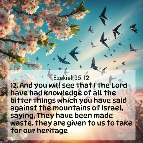 BasicEnglish Ezekiel  ; image nature: image with the bible verse :And you will see that I the Lord have had knowledge of all the bitter things which you have said against the mountains of Israel, saying, They have been made waste, they are given to us to take for our heritage. ; Discover Bible images capturing the essence of autumn, with wooded paths, golden fields, and swirling leaves. These scenes reflect the changing beauty of God&#039;s creation. Download verses like KJV Ezekiel 35:12. Current verse is overlayed with the thematic nature scene : Spring migration fills the sky with countless swallows. ; 35:12