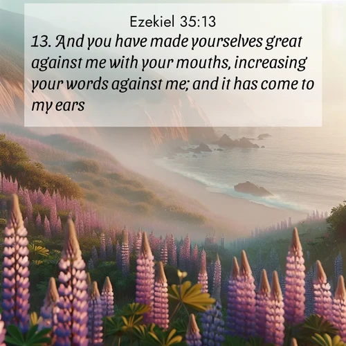 BasicEnglish Ezekiel  ; image nature: image with the bible verse :And you have made yourselves great against me with your mouths, increasing your words against me; and it has come to my ears. ; Dive into our collection of Bible verse images beautifully illustrated with beach photos, featuring gentle waves, sunsets over the sea, and sandy shores. These scenes evoke the peace and majesty of God. Download and share inspiring verses like KJV Ezekiel 35:13. Current verse is overlayed with the thematic nature scene : Wild lupines carpet coastal bluffs. Pacific fog rolls in like smoke. ; 35:13