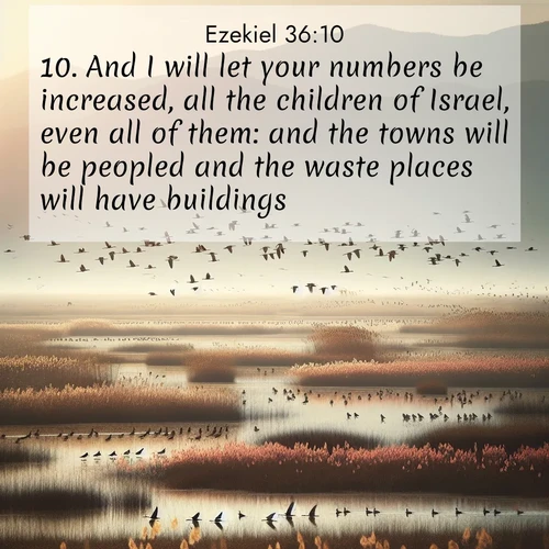 BasicEnglish Ezekiel  ; image nature: image with the bible verse :And I will let your numbers be increased, all the children of Israel, even all of them: and the towns will be peopled and the waste places will have buildings; ; Admire our free collection of Bible verse images with beautiful landscapes like sunlit forests, rippling waters, and radiant dawns. Each verse, such as KJV Ezekiel 36:10, is ready to download and share. Current verse is overlayed with the thematic nature scene : Spring migration fills marshlands with calling birds. ; 36:10