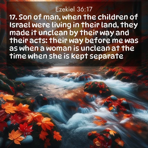 BasicEnglish Ezekiel  ; image nature: image with the bible verse :Son of man, when the children of Israel were living in their land, they made it unclean by their way and their acts: their way before me was as when a woman is unclean at the time when she is kept separate. ; Discover our unique collection of Bible verse images integrated with photos showcasing the majesty of nature, such as rocky mountains, ancient trees, and crystal-clear lakes. These images feature luminous colors and text in varied fonts, reflecting the harmony of God&#039;s creation. Download verses like KJV Ezekiel 36:17. Current verse is overlayed with the thematic nature scene : Autumn leaves swirl in eddies along a mountain stream. ; 36:17