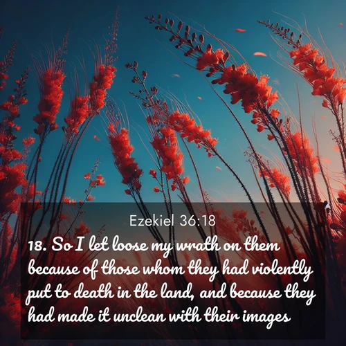 BasicEnglish Ezekiel  ; image nature: image with the bible verse :So I let loose my wrath on them because of those whom they had violently put to death in the land, and because they had made it unclean with their images: ; Admire our gallery of Bible verse images paired with serene nature photography, featuring starlit skies, golden sands, and blooming wildflowers. Download and share verses like KJV Ezekiel 36:18. Current verse is overlayed with the thematic nature scene : Desert ocotillo flames against blue sky. Wind sings through its scarlet blooms. ; 36:18