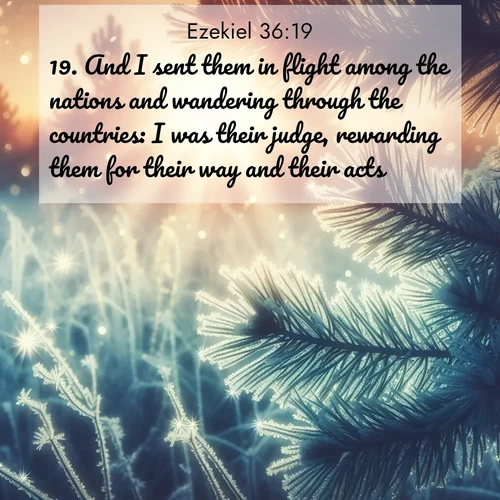 BasicEnglish Ezekiel  ; image nature: image with the bible verse :And I sent them in flight among the nations and wandering through the countries: I was their judge, rewarding them for their way and their acts. ; Discover beautiful Bible verse images enriched with natural landscapes, from serene beaches to cascading waterfalls. All images are free and ready to download. Share verses such as KJV Ezekiel 36:19. Current verse is overlayed with the thematic nature scene : Morning frost rimes every needle. Weak sun struggles through branches. ; 36:19