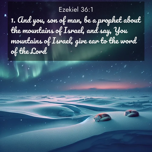BasicEnglish Ezekiel  ; image nature: image with the bible verse :And you, son of man, be a prophet about the mountains of Israel, and say, You mountains of Israel, give ear to the word of the Lord: ; Explore a spring collection of Bible images, with landscapes of green hills, wildflowers, and crystal-clear streams. These images symbolize the blossoming of God&#039;s creation. Download verses like KJV Ezekiel 36:1. Current verse is overlayed with the thematic nature scene : Northern lights dance across the frozen tundra in ribbons of green and purple. Snow falls silently on sleeping arctic foxes. ; 36:1
