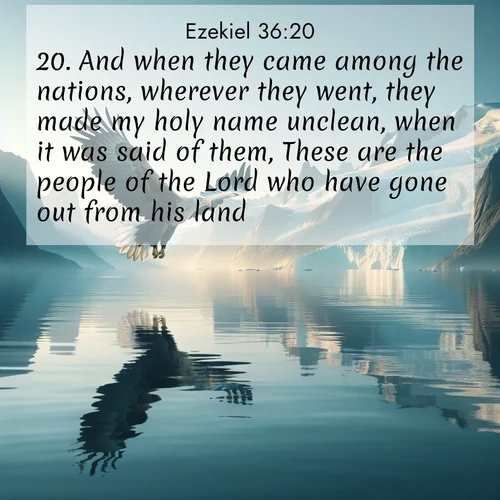 BasicEnglish Ezekiel  ; image nature: image with the bible verse :And when they came among the nations, wherever they went, they made my holy name unclean, when it was said of them, These are the people of the Lord who have gone out from his land. ; Explore a gallery of beautiful Bible verse images with tranquil natural settings—perfect for phone backgrounds or inspirational posts. Download your favorite verses like KJV Ezekiel 36:20 today. Current verse is overlayed with the thematic nature scene : A sea eagle soars above fjord waters. Glaciers loom blue in Arctic light. ; 36:20