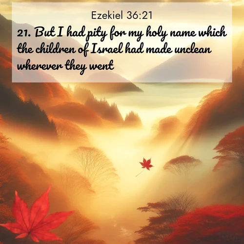 BasicEnglish Ezekiel  ; image nature: image with the bible verse :But I had pity for my holy name which the children of Israel had made unclean wherever they went. ; Explore a collection of free Bible verse images paired with serene landscapes like golden beaches, verdant forests, and clear blue skies. Each image is ideal for desktop or phone wallpapers. Share verses like KJV Ezekiel 36:21. Current verse is overlayed with the thematic nature scene : Autumn fog fills a mountain valley. A red maple leaf drifts through golden light. ; 36:21