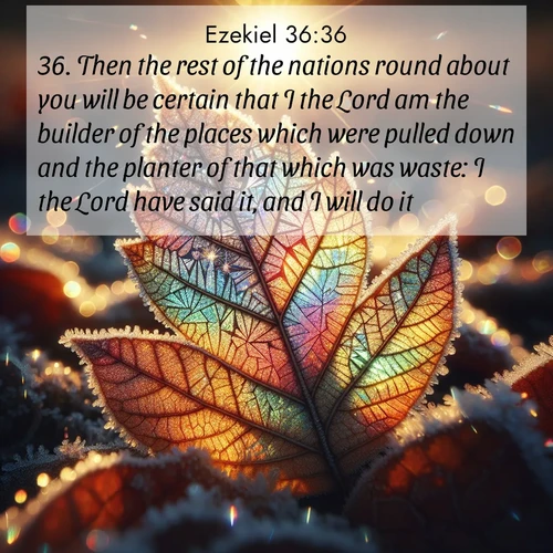 BasicEnglish Ezekiel  ; image nature: image with the bible verse :Then the rest of the nations round about you will be certain that I the Lord am the builder of the places which were pulled down and the planter of that which was waste: I the Lord have said it, and I will do it. ; Explore free Bible verse images with stunning nature themes, including sunlit paths, forest clearings, and endless horizons. Perfect for desktop backgrounds or phone wallpapers. Verses include KJV Ezekiel 36:36. Current verse is overlayed with the thematic nature scene : Frost crystals form intricate patterns on a fallen leaf. Morning sun transforms them into rainbow prisms. ; 36:36