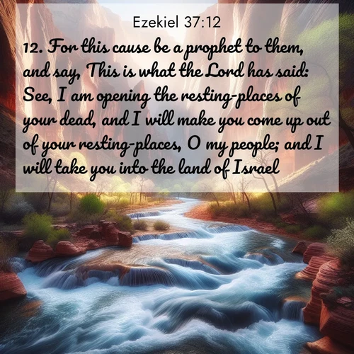 BasicEnglish Ezekiel  ; image nature: image with the bible verse :For this cause be a prophet to them, and say, This is what the Lord has said: See, I am opening the resting-places of your dead, and I will make you come up out of your resting-places, O my people; and I will take you into the land of Israel. ; Admire Bible verse images capturing the beauty of beaches, with turquoise waters, palm trees, and peaceful shores. These soothing scenes reflect God&#039;s serenity and majesty. Download and share verses like KJV Ezekiel 37:12. Current verse is overlayed with the thematic nature scene : Spring floods transform a desert canyon into a rushing river. ; 37:12