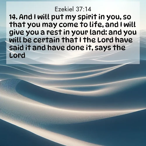 BasicEnglish Ezekiel  ; image nature: image with the bible verse :And I will put my spirit in you, so that you may come to life, and I will give you a rest in your land: and you will be certain that I the Lord have said it and have done it, says the Lord. ; Explore Bible verses combined with serene beach photos, desert dunes, and infinite skies, highlighting God&#039;s majesty in every landscape. Download and share inspiring verses like KJV Ezekiel 37:14. Current verse is overlayed with the thematic nature scene : Sand dunes ripple to the horizon like frozen waves. Wind erases all traces of life from their surfaces. ; 37:14