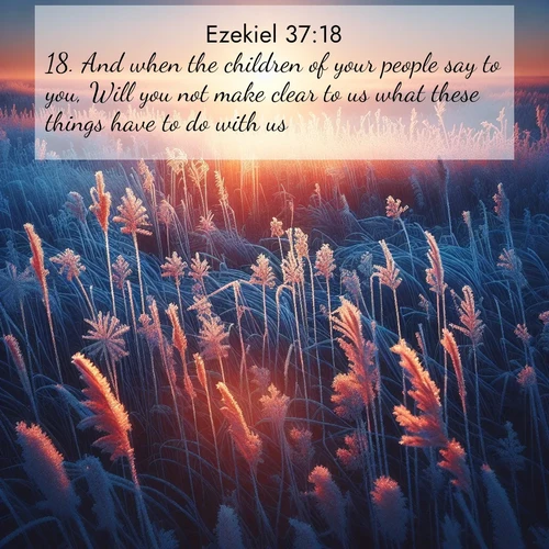 BasicEnglish Ezekiel  ; image nature: image with the bible verse :And when the children of your people say to you, Will you not make clear to us what these things have to do with us? ; Discover inspiring Bible verse images featuring natural wonders like lush forests, sunny horizons, and cascading waterfalls. Perfect for wallpapers or spiritual encouragement. Download verses like KJV Ezekiel 37:18. Current verse is overlayed with the thematic nature scene : Winter sunrise illuminates frost-covered prairie grass. ; 37:18