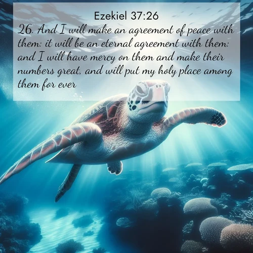 BasicEnglish Ezekiel  ; image nature: image with the bible verse :And I will make an agreement of peace with them: it will be an eternal agreement with them: and I will have mercy on them and make their numbers great, and will put my holy place among them for ever. ; Explore an exceptional collection of Bible verse images accompanied by photos of nature, showcasing snowy mountains, serene forests, and still lakes. These images feature luminous tones and varied fonts to bring serenity and inspiration. Share uplifting verses like KJV Ezekiel 37:26. Current verse is overlayed with the thematic nature scene : A sea turtle glides through underwater sunbeams. Coral gardens glow in the depths below. ; 37:26