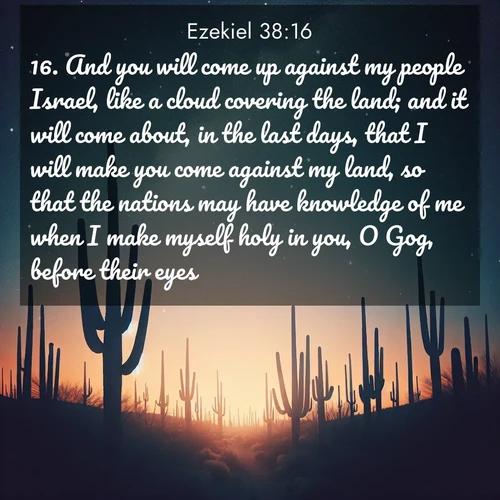 BasicEnglish Ezekiel  ; image nature: image with the bible verse :And you will come up against my people Israel, like a cloud covering the land; and it will come about, in the last days, that I will make you come against my land, so that the nations may have knowledge of me when I make myself holy in you, O Gog, before their eyes. ; Admire Bible verse images capturing the beauty of beaches, with turquoise waters, palm trees, and peaceful shores. These soothing scenes reflect God&#039;s serenity and majesty. Download and share verses like KJV Ezekiel 38:16. Current verse is overlayed with the thematic nature scene : Desert stars shine brilliantly above towering saguaro silhouettes. ; 38:16