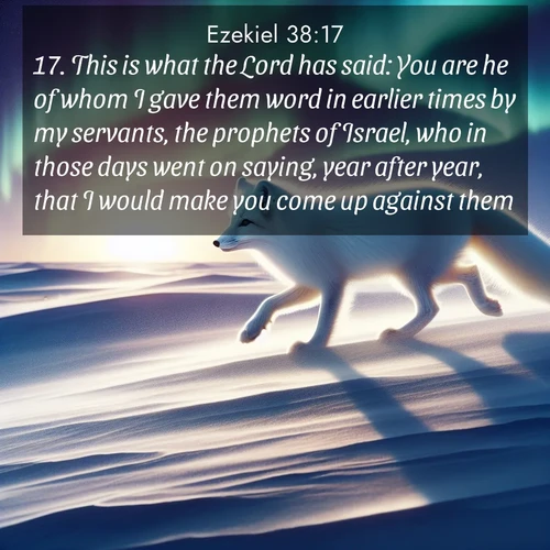 BasicEnglish Ezekiel  ; image nature: image with the bible verse :This is what the Lord has said: You are he of whom I gave them word in earlier times by my servants, the prophets of Israel, who in those days went on saying, year after year, that I would make you come up against them. ; Admire Bible verse images capturing the beauty of beaches, with turquoise waters, palm trees, and peaceful shores. These soothing scenes reflect God&#039;s serenity and majesty. Download and share verses like KJV Ezekiel 38:17. Current verse is overlayed with the thematic nature scene : An arctic fox hunts across windswept tundra. Northern lights paint its white coat in pastels. ; 38:17