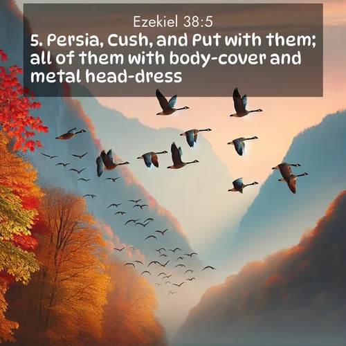 BasicEnglish Ezekiel  ; image nature: image with the bible verse :Persia, Cush, and Put with them; all of them with body-cover and metal head-dress: ; Browse high-resolution Bible verse images featuring stunning nature photography, such as radiant sunsets, tranquil rivers, and blooming fields. Perfect for wallpapers or sharing on social media. Download KJV Ezekiel 38:5. Current verse is overlayed with the thematic nature scene : Wild geese arrow through autumn skies. Their calls echo off mountain walls. ; 38:5