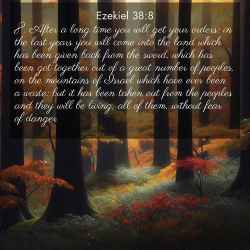 BasicEnglish Ezekiel  ; image nature: image with the bible verse :After a long time you will get your orders: in the last years you will come into the land which has been given back from the sword, which has been got together out of a great number of peoples, on the mountains of Israel which have ever been a waste: but it has been taken out from the peoples and they will be living, all of them, without fear of danger. ; Explore a spring collection of Bible images, with landscapes of green hills, wildflowers, and crystal-clear streams. These images symbolize the blossoming of God&#039;s creation. Download verses like KJV Ezekiel 38:8. Current verse is overlayed with the thematic nature scene : Autumn rain darkens tree trunks in the forest. ; 38:8