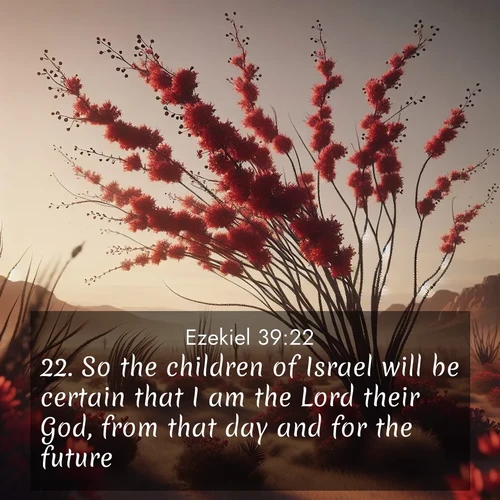 BasicEnglish Ezekiel  ; image nature: image with the bible verse :So the children of Israel will be certain that I am the Lord their God, from that day and for the future. ; Explore Bible verse images beautifully illustrated with spring scenes, such as blooming meadows, trees in full bloom, and tranquil streams. These landscapes convey divine hope and vitality. Download and share verses like KJV Ezekiel 39:22. Current verse is overlayed with the thematic nature scene : Desert ocotillo flames crimson red. Wind sings through thorny branches. ; 39:22