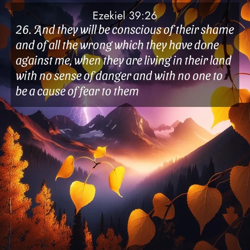 BasicEnglish Ezekiel  ; image nature: image with the bible verse :And they will be conscious of their shame and of all the wrong which they have done against me, when they are living in their land with no sense of danger and with no one to be a cause of fear to them; ; Discover Bible images adorned with spring landscapes, like tulip fields, cherry blossoms, and green hills. These bright scenes symbolize God&#039;s renewal and grace. Download verses like KJV Ezekiel 39:26. Current verse is overlayed with the thematic nature scene : Aspen leaves quake golden against purple storm clouds. Lightning flickers between mountain peaks. ; 39:26