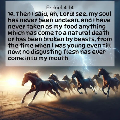BasicEnglish Ezekiel  ; image nature: image with the bible verse :Then I said, Ah, Lord! see, my soul has never been unclean, and I have never taken as my food anything which has come to a natural death or has been broken by beasts, from the time when I was young even till now; no disgusting flesh has ever come into my mouth. ; Explore an inspiring selection of Bible verse images adorned with nature photos, such as starry skies, verdant hills, and golden beaches. Each image reflects the peace and beauty of God&#039;s creation with vibrant colors and varied fonts. Share uplifting verses like KJV Ezekiel 4:14. Current verse is overlayed with the thematic nature scene : Wild horses race approaching storms. Lightning illuminates their power. ; 4:14
