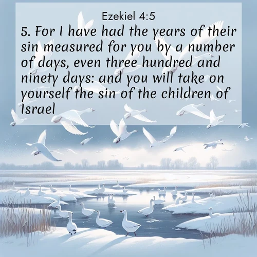 BasicEnglish Ezekiel  ; image nature: image with the bible verse :For I have had the years of their sin measured for you by a number of days, even three hundred and ninety days: and you will take on yourself the sin of the children of Israel. ; Explore a unique collection of Bible verses illustrated by winter landscapes, such as snowy mountains, frosty forests, and starry skies. These images capture the peace and beauty of winter. Share verses like KJV Ezekiel 4:5. Current verse is overlayed with the thematic nature scene : Snow geese take flight from a winter marsh. Their wings flash white against leaden skies. ; 4:5