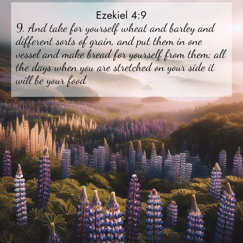 BasicEnglish Ezekiel  ; image nature: image with the bible verse :And take for yourself wheat and barley and different sorts of grain, and put them in one vessel and make bread for yourself from them; all the days when you are stretched on your side it will be your food. ; Discover inspiring Bible verse images featuring natural wonders like lush forests, sunny horizons, and cascading waterfalls. Perfect for wallpapers or spiritual encouragement. Download verses like KJV Ezekiel 4:9. Current verse is overlayed with the thematic nature scene : Wild lupines carpet a coastal meadow. Ocean fog rolls in on silent feet. ; 4:9