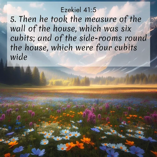 BasicEnglish Ezekiel  ; image nature: image with the bible verse :Then he took the measure of the wall of the house, which was six cubits; and of the side-rooms round the house, which were four cubits wide. ; Explore Bible verses combined with serene beach photos, desert dunes, and infinite skies, highlighting God&#039;s majesty in every landscape. Download and share inspiring verses like KJV Ezekiel 41:5. Current verse is overlayed with the thematic nature scene : Spring wildflowers carpet an alpine meadow beneath snow-capped peaks. ; 41:5