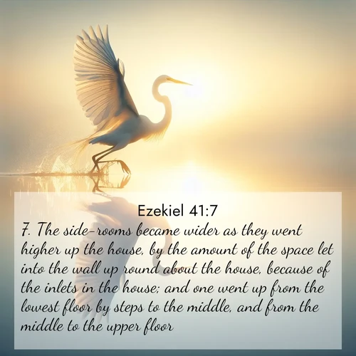 BasicEnglish Ezekiel  ; image nature: image with the bible verse :The side-rooms became wider as they went higher up the house, by the amount of the space let into the wall up round about the house, because of the inlets in the house; and one went up from the lowest floor by steps to the middle, and from the middle to the upper floor. ; Browse our selection of stunning Bible verse images featuring unique natural scenes like fiery autumn forests, serene meadows, and starlit skies. Download and share verses like KJV Ezekiel 41:7 for free. Current verse is overlayed with the thematic nature scene : A great egret lifts from mirror-still water. Sunrise sets its wings ablaze. ; 41:7