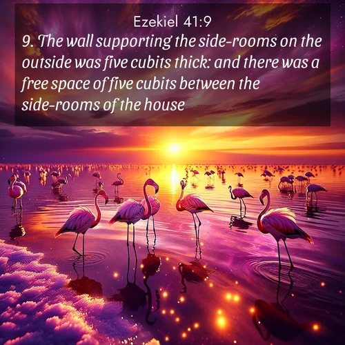 BasicEnglish Ezekiel  ; image nature: image with the bible verse :The wall supporting the side-rooms on the outside was five cubits thick: and there was a free space of five cubits between the side-rooms of the house. ; Explore free Bible verse images with stunning nature themes, including sunlit paths, forest clearings, and endless horizons. Perfect for desktop backgrounds or phone wallpapers. Verses include KJV Ezekiel 41:9. Current verse is overlayed with the thematic nature scene : Wild flamingos wade through salt lake shallows. Sunset turns the water to liquid gold. ; 41:9