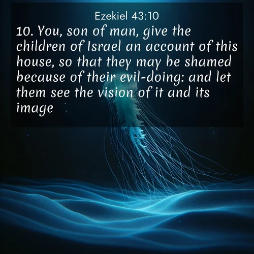 BasicEnglish Ezekiel  ; image nature: image with the bible verse :You, son of man, give the children of Israel an account of this house, so that they may be shamed because of their evil-doing: and let them see the vision of it and its image. ; Discover our curated gallery of Bible verse images with breathtaking scenery, from tranquil deserts to lush green pastures. Perfect for phone wallpapers or sharing online. Download verses like KJV Ezekiel 43:10. Current verse is overlayed with the thematic nature scene : A lone jellyfish pulses through midnight waters. Its bioluminescent tendrils paint trails of azure light in the depths. ; 43:10