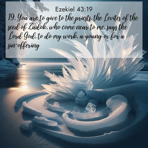 BasicEnglish Ezekiel  ; image nature: image with the bible verse :You are to give to the priests, the Levites of the seed of Zadok, who come near to me, says the Lord God, to do my work, a young ox for a sin-offering. ; Dive into our collection of Bible verses paired with breathtaking desert landscapes, featuring infinite dunes, shaded oases, and desert sunsets. These images highlight the majestic grandeur of God&#039;s creation. Download and share verses like KJV Ezekiel 43:19. Current verse is overlayed with the thematic nature scene : Winter ice forms abstract sculptures along a lake shore. ; 43:19