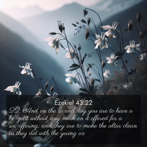 BasicEnglish Ezekiel  ; image nature: image with the bible verse :And on the second day you are to have a he-goat without any mark on it offered for a sin-offering; and they are to make the altar clean as they did with the young ox. ; Explore our gallery of inspiring Bible verse images showcasing divine beauty through nature. Download scenic images like snowy peaks, lush meadows, or radiant sunsets paired with verses like KJV Ezekiel 43:22. Current verse is overlayed with the thematic nature scene : Wild columbines dance in breeze. Mountain air carries their perfume. ; 43:22