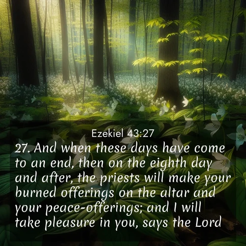 BasicEnglish Ezekiel  ; image nature: image with the bible verse :And when these days have come to an end, then on the eighth day and after, the priests will make your burned offerings on the altar and your peace-offerings; and I will take pleasure in you, says the Lord. ; Discover a rich selection of Bible verse images illustrated by natural landscapes like tranquil beaches, golden fields, and majestic trees. These images aim to capture the peace and beauty of God&#039;s creation, with vibrant colors and varied typography. Download and share inspiring verses like KJV Ezekiel 43:27. Current verse is overlayed with the thematic nature scene : Wild trillium carpets the forest floor. Sunlight filters green through new spring leaves. ; 43:27