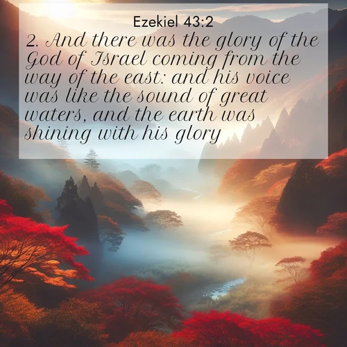 BasicEnglish Ezekiel  ; image nature: image with the bible verse :And there was the glory of the God of Israel coming from the way of the east: and his voice was like the sound of great waters, and the earth was shining with his glory. ; Browse a large collection of Bible verse images with photos showcasing the splendor of nature. Scenes of peaceful rivers, verdant valleys, and radiant skies enhance the inspiring verses. Each image reflects the serenity and joy of God&#039;s creation, with elegant text fonts. Download and share verses such as KJV Ezekiel 43:2. Current verse is overlayed with the thematic nature scene : Autumn mist rises from a valley dotted with red and gold maples. ; 43:2