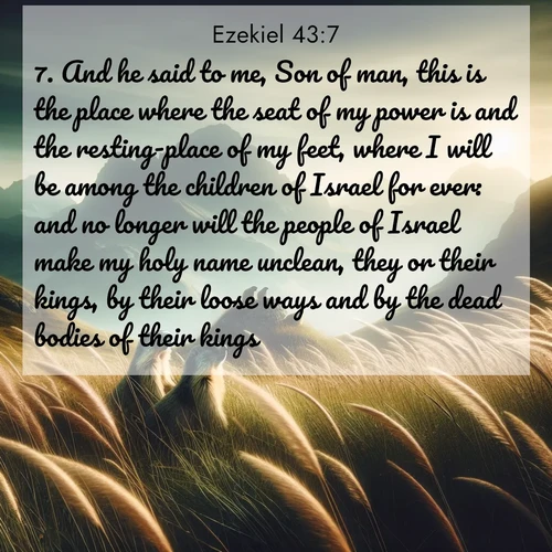 BasicEnglish Ezekiel  ; image nature: image with the bible verse :And he said to me, Son of man, this is the place where the seat of my power is and the resting-place of my feet, where I will be among the children of Israel for ever: and no longer will the people of Israel make my holy name unclean, they or their kings, by their loose ways and by the dead bodies of their kings; ; Dive into our collection of Bible verses paired with breathtaking desert landscapes, featuring infinite dunes, shaded oases, and desert sunsets. These images highlight the majestic grandeur of God&#039;s creation. Download and share verses like KJV Ezekiel 43:7. Current verse is overlayed with the thematic nature scene : Mountain meadow grasses bend in wind. Marmots whistle from rocky outcrops. ; 43:7