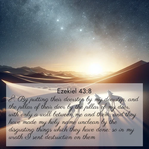BasicEnglish Ezekiel  ; image nature: image with the bible verse :By putting their doorstep by my doorstep, and the pillar of their door by the pillar of my door, with only a wall between me and them; and they have made my holy name unclean by the disgusting things which they have done: so in my wrath I sent destruction on them. ; Explore Bible verse images highlighting the beauty of spring, with vibrant flowers, butterflies, and blossoming fruit trees. These scenes evoke divine hope and renewal. Download inspiring verses like KJV Ezekiel 43:8. Current verse is overlayed with the thematic nature scene : Desert coyotes sing to stars. Their voices echo through time. ; 43:8