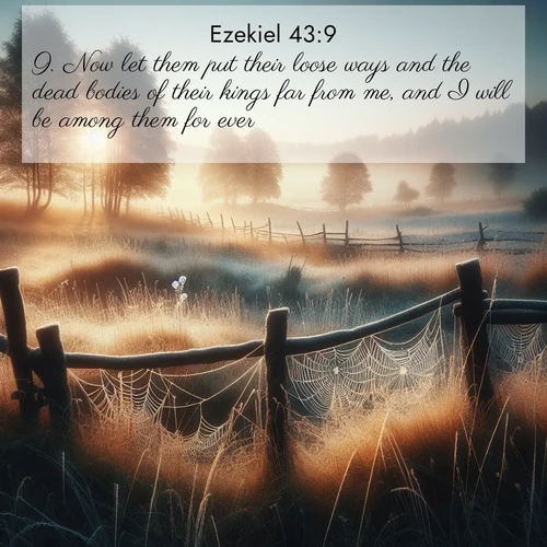BasicEnglish Ezekiel  ; image nature: image with the bible verse :Now let them put their loose ways and the dead bodies of their kings far from me, and I will be among them for ever. ; Explore Bible verses paired with beach photos, where waves gently crash on the sand and the sky glows with pastel hues at sunset. These scenes convey deep serenity. Download verses like KJV Ezekiel 43:9. Current verse is overlayed with the thematic nature scene : Morning frost coats spider webs stretched between fence posts in a country meadow. ; 43:9