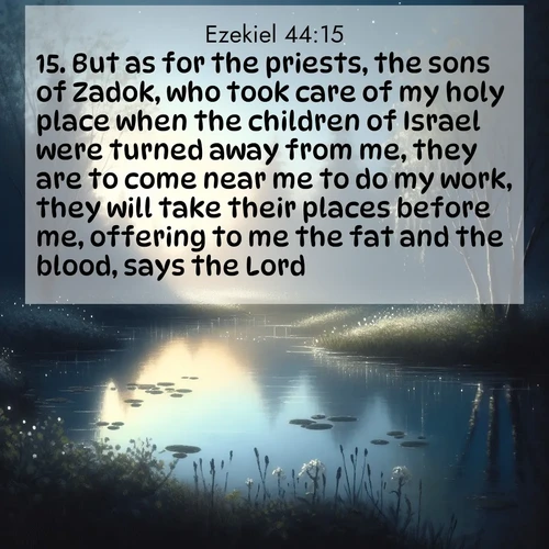 BasicEnglish Ezekiel  ; image nature: image with the bible verse :But as for the priests, the sons of Zadok, who took care of my holy place when the children of Israel were turned away from me, they are to come near me to do my work, they will take their places before me, offering to me the fat and the blood, says the Lord; ; Explore Bible verses combined with serene beach photos, desert dunes, and infinite skies, highlighting God&#039;s majesty in every landscape. Download and share inspiring verses like KJV Ezekiel 44:15. Current verse is overlayed with the thematic nature scene : Spring peepers call from a pond reflecting the first evening stars. ; 44:15