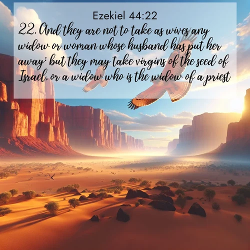 BasicEnglish Ezekiel  ; image nature: image with the bible verse :And they are not to take as wives any widow or woman whose husband has put her away: but they may take virgins of the seed of Israel, or a widow who is the widow of a priest. ; Explore a unique collection of Bible verses illustrated by winter landscapes, such as snowy mountains, frosty forests, and starry skies. These images capture the peace and beauty of winter. Share verses like KJV Ezekiel 44:22. Current verse is overlayed with the thematic nature scene : Desert hawks soar thermal currents. Red cliffs catch golden light. ; 44:22