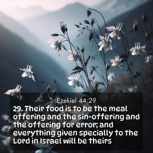 BasicEnglish Ezekiel  ; image nature: image with the bible verse :Their food is to be the meal offering and the sin-offering and the offering for error; and everything given specially to the Lord in Israel will be theirs. ; Browse an inspiring gallery of Bible verse images with nature photos, such as blooming gardens, golden deserts, and shaded forests. The chosen images capture the peaceful and joyful essence of God&#039;s creation, with vibrant colors and harmonious fonts. Share verses like KJV Ezekiel 44:29. Current verse is overlayed with the thematic nature scene : Wild columbines dance in breeze. Mountain air carries their perfume. ; 44:29