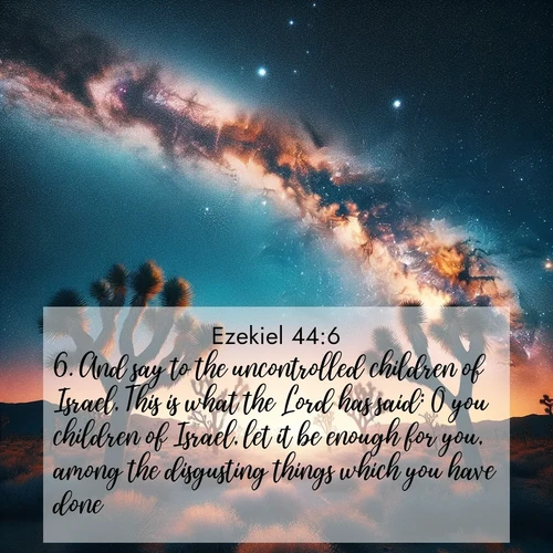 BasicEnglish Ezekiel  ; image nature: image with the bible verse :And say to the uncontrolled children of Israel, This is what the Lord has said: O you children of Israel, let it be enough for you, among the disgusting things which you have done, ; Explore beautiful Bible verse images paired with serene natural settings, such as calm seas, snowy paths, and verdant hills. Each image is free to download for your spiritual inspiration. Share KJV Ezekiel 44:6. Current verse is overlayed with the thematic nature scene : Joshua trees reach twisted arms to desert stars. The Milky Way arcs overhead like a river of light. ; 44:6