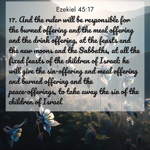 BasicEnglish Ezekiel  ; image nature: image with the bible verse :And the ruler will be responsible for the burned offering and the meal offering and the drink offering, at the feasts and the new moons and the Sabbaths, at all the fixed feasts of the children of Israel: he will give the sin-offering and meal offering and burned offering and the peace-offerings, to take away the sin of the children of Israel. ; Browse a large collection of Bible verse images with photos showcasing the splendor of nature. Scenes of peaceful rivers, verdant valleys, and radiant skies enhance the inspiring verses. Each image reflects the serenity and joy of God&#039;s creation, with elegant text fonts. Download and share verses such as KJV Ezekiel 45:17. Current verse is overlayed with the thematic nature scene : Wild columbines dance on impossibly thin stems. Mountain breezes carry their perfume. ; 45:17